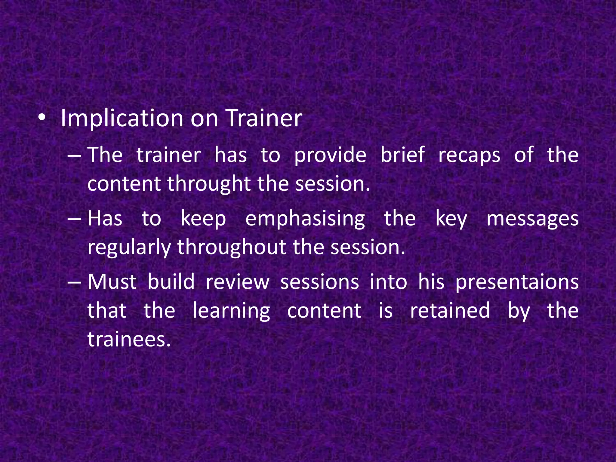 • Implication on Trainer
– The trainer has to provide brief recaps of the
content throught the session.
– Has to keep emphasising the key messages
regularly throughout the session.
– Must build review sessions into his presentaions
that the learning content is retained by the
trainees.
 