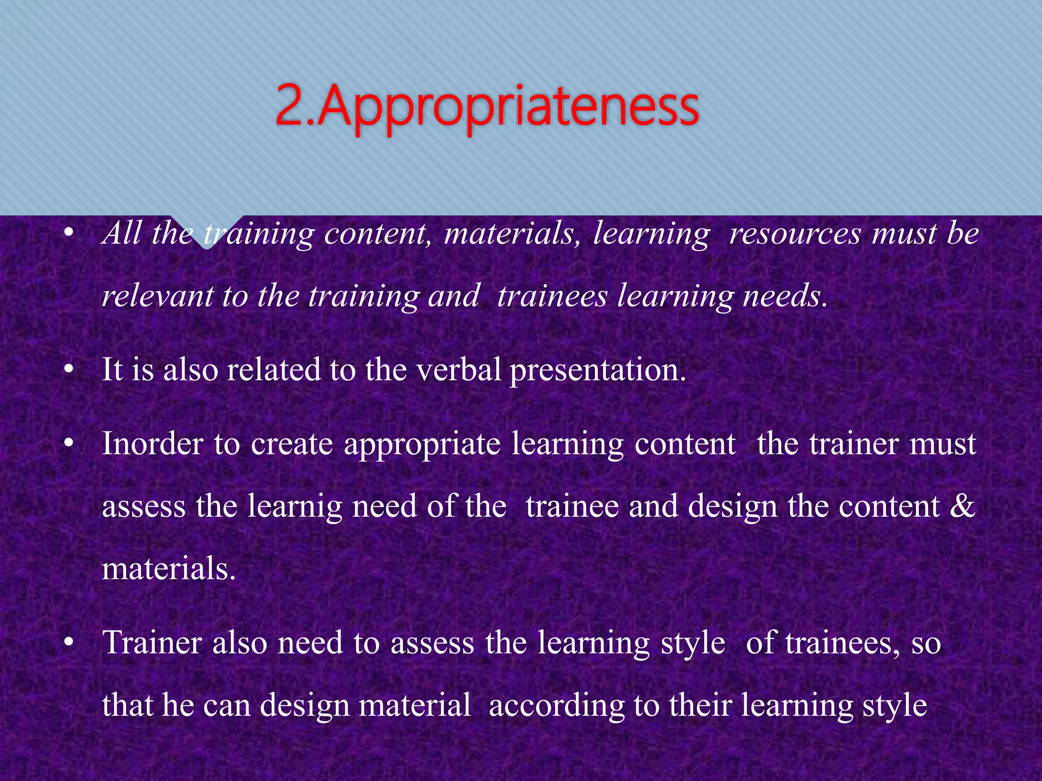 2.Appropriateness
• All the training content, materials, learning resources must be
relevant to the training and trainees learning needs.
• It is also related to the verbal presentation.
• Inorder to create appropriate learning content the trainer must
assess the learnig need of the trainee and design the content &
materials.
• Trainer also need to assess the learning style of trainees, so
that he can design material according to their learning style
 