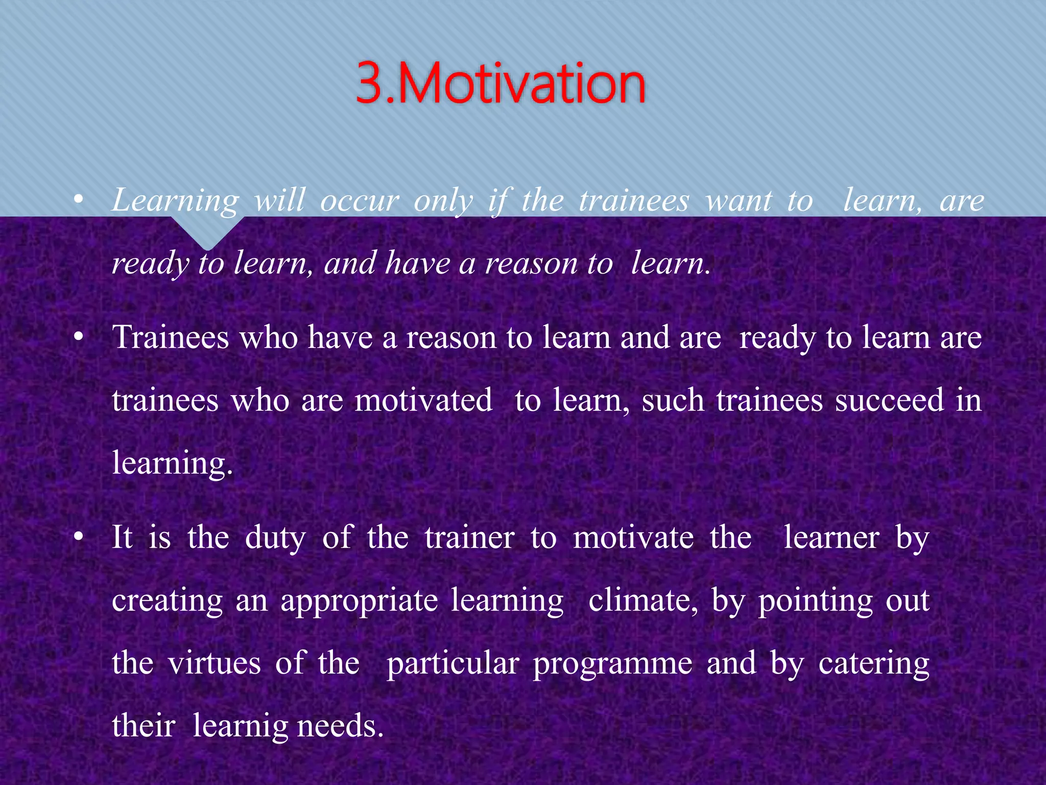 3.Motivation
• Learning will occur only if the trainees want to learn, are
ready to learn, and have a reason to learn.
• Trainees who have a reason to learn and are ready to learn are
trainees who are motivated to learn, such trainees succeed in
learning.
• It is the duty of the trainer to motivate the learner by
creating an appropriate learning climate, by pointing out
the virtues of the particular programme and by catering
their learnig needs.
 