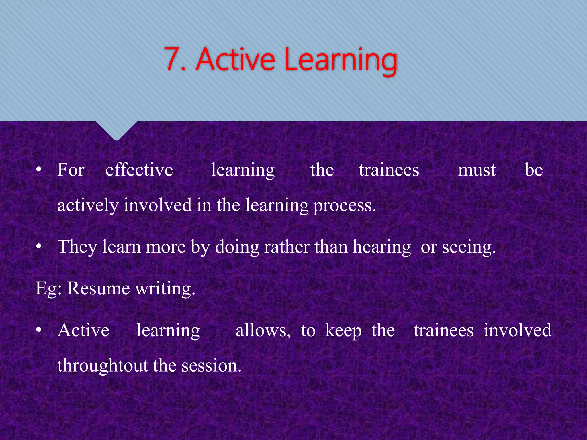 7. Active Learning
• For effective learning the trainees must be
actively involved in the learning process.
• They learn more by doing rather than hearing or seeing.
Eg: Resume writing.
• Active learning allows, to keep the trainees involved
throughtout the session.
 