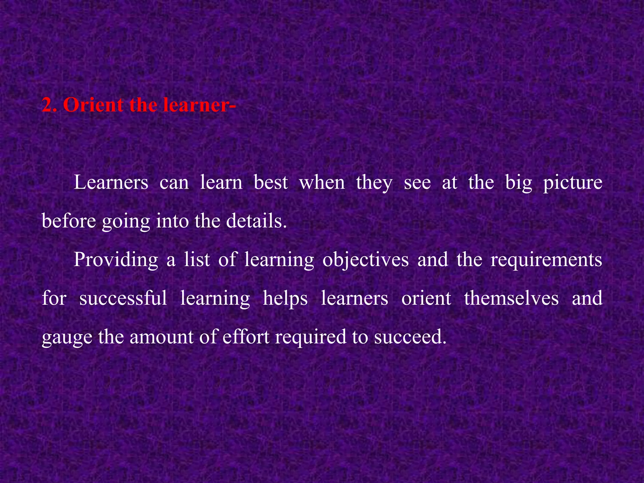 2. Orient the learner-
Learners can learn best when they see at the big picture
before going into the details.
Providing a list of learning objectives and the requirements
for successful learning helps learners orient themselves and
gauge the amount of effort required to succeed.
 