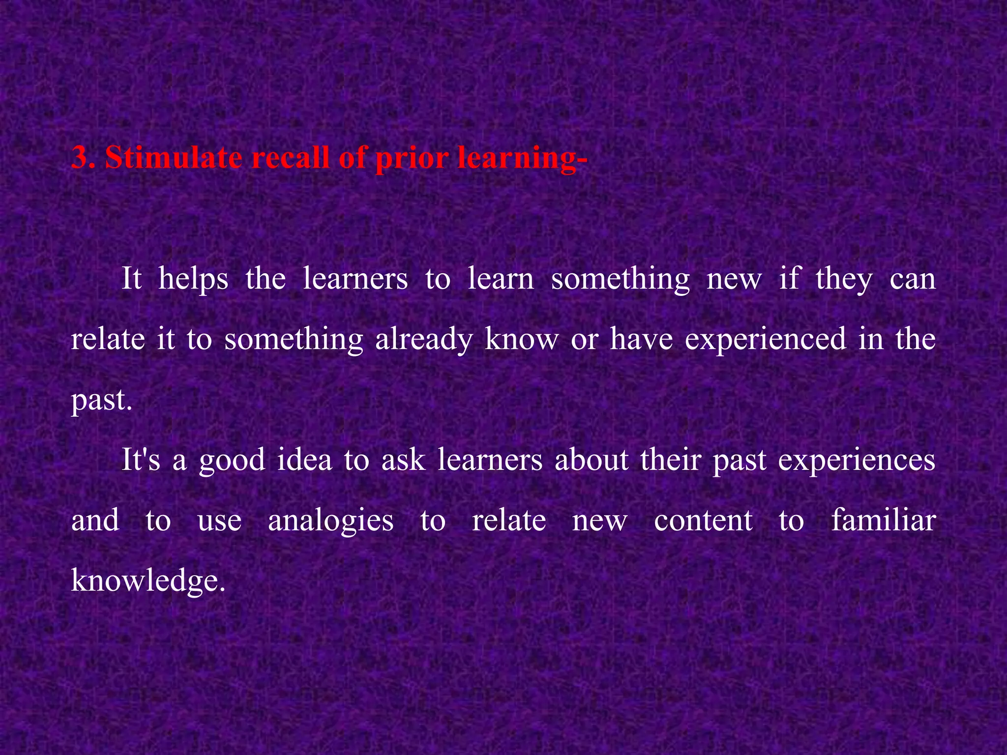 3. Stimulate recall of prior learning-
It helps the learners to learn something new if they can
relate it to something already know or have experienced in the
past.
It's a good idea to ask learners about their past experiences
and to use analogies to relate new content to familiar
knowledge.
 