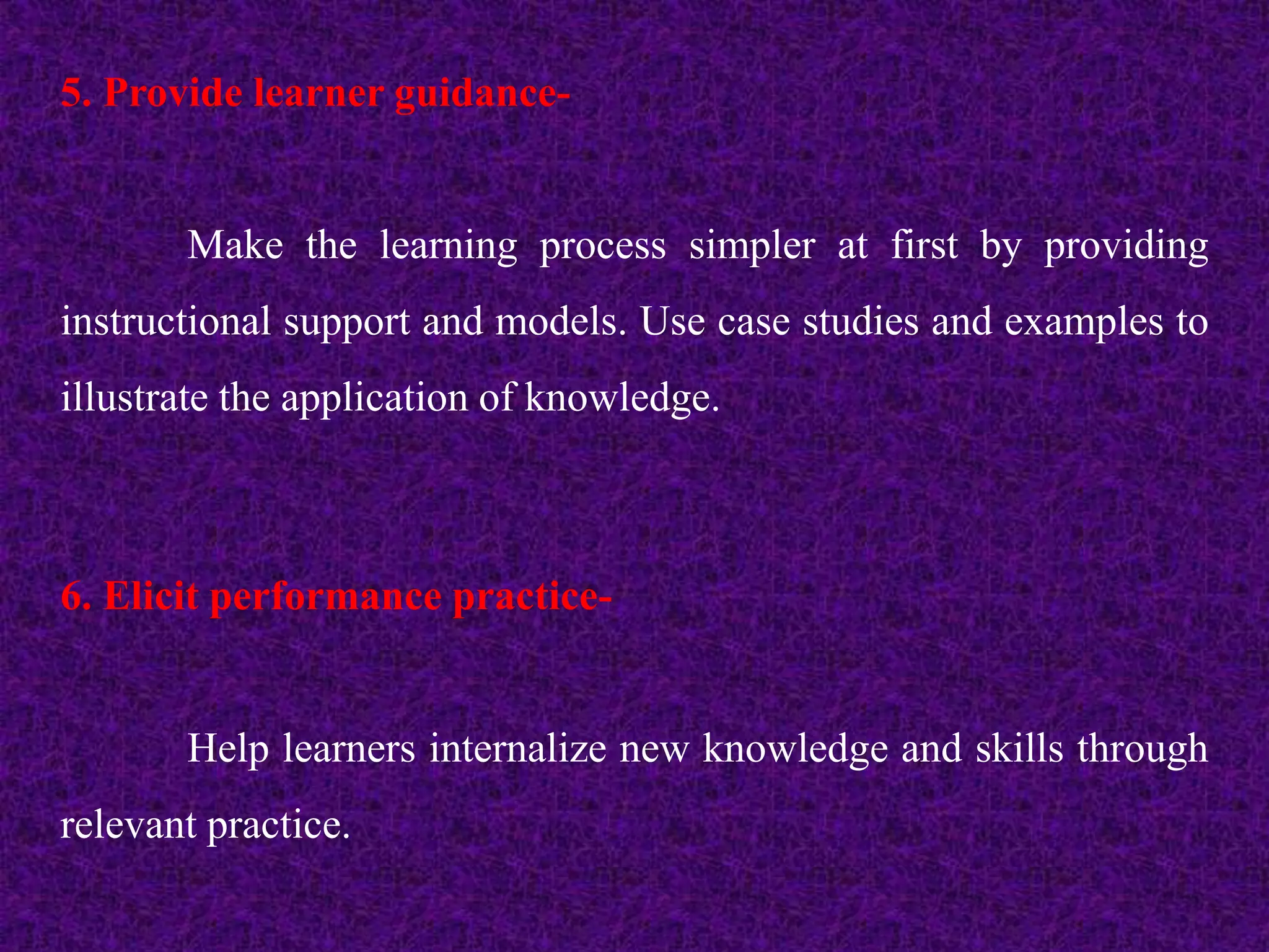 5. Provide learner guidance-
Make the learning process simpler at first by providing
instructional support and models. Use case studies and examples to
illustrate the application of knowledge.
6. Elicit performance practice-
Help learners internalize new knowledge and skills through
relevant practice.
 