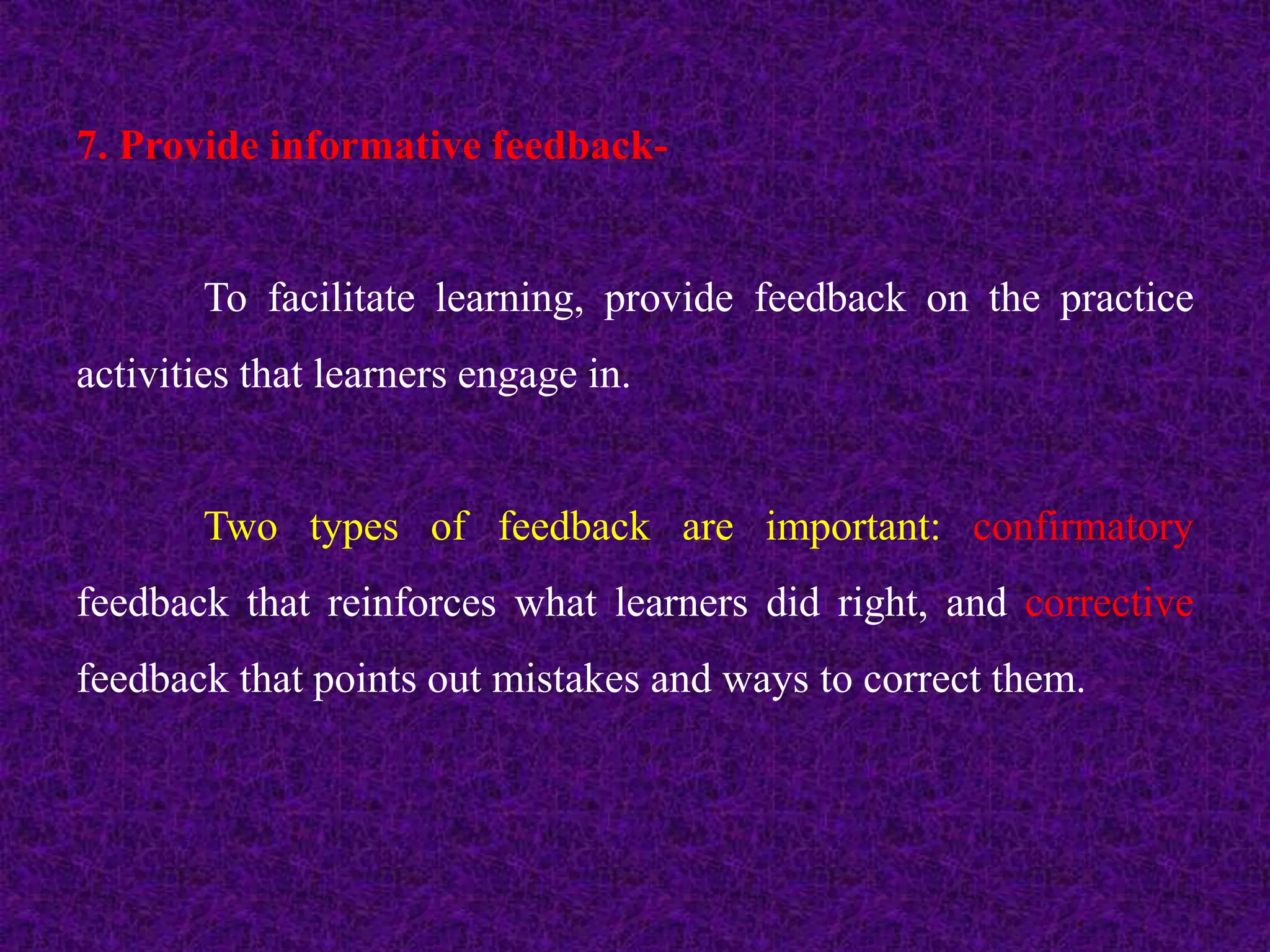 7. Provide informative feedback-
To facilitate learning, provide feedback on the practice
activities that learners engage in.
Two types of feedback are important: confirmatory
feedback that reinforces what learners did right, and corrective
feedback that points out mistakes and ways to correct them.
 