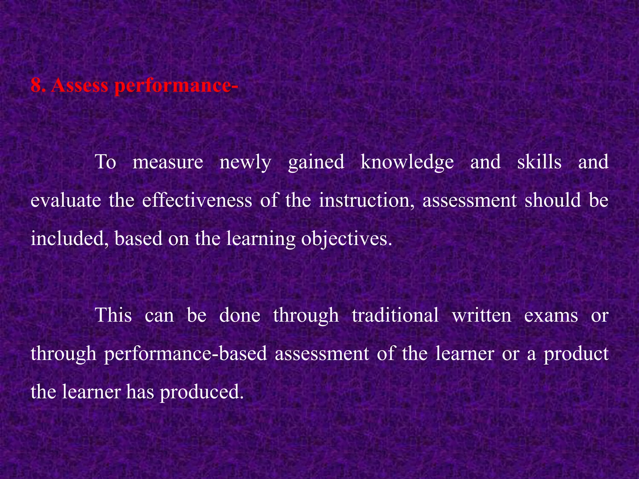 8. Assess performance-
To measure newly gained knowledge and skills and
evaluate the effectiveness of the instruction, assessment should be
included, based on the learning objectives.
This can be done through traditional written exams or
through performance-based assessment of the learner or a product
the learner has produced.
 