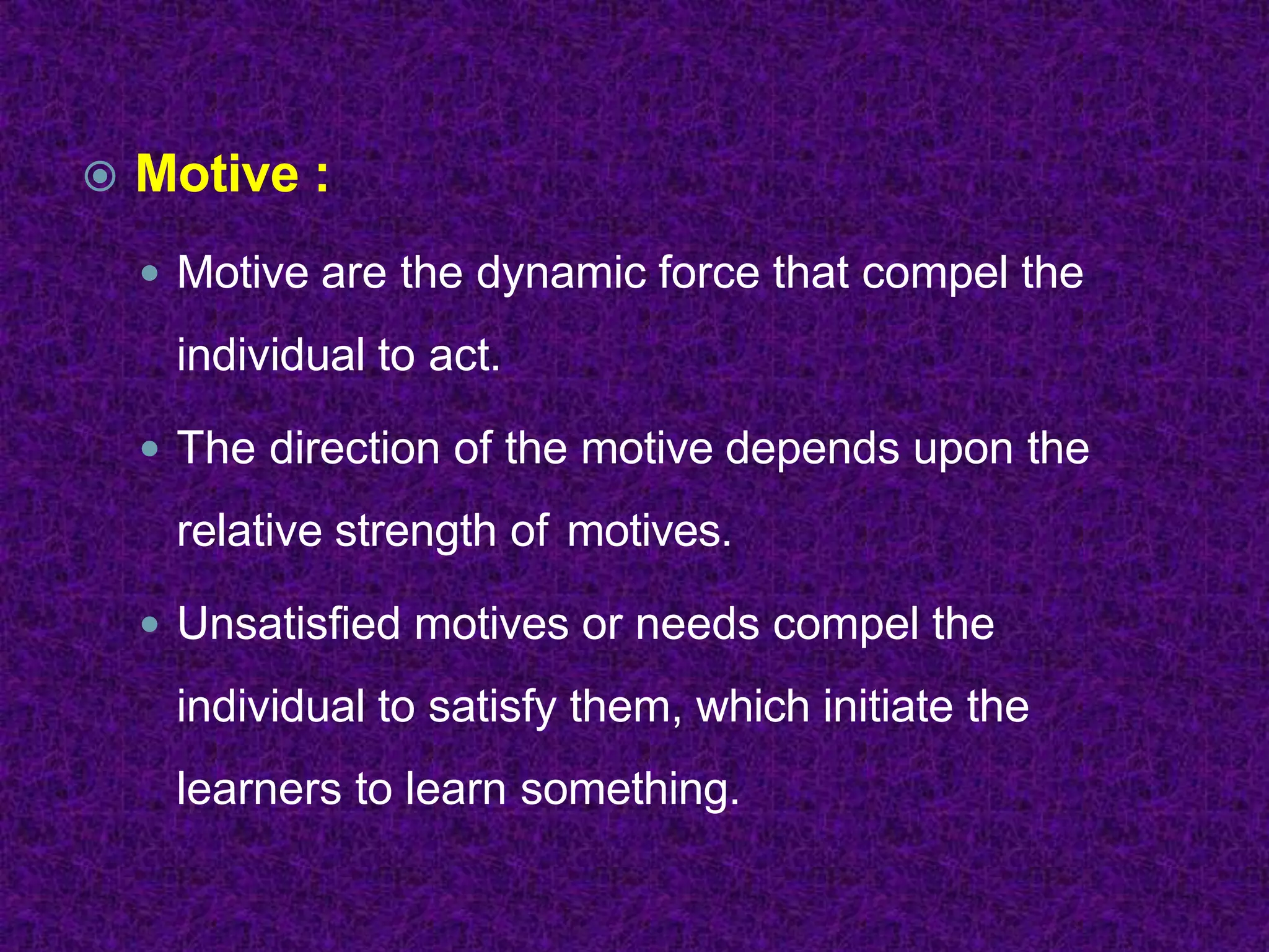 Motive :
 Motive are the dynamic force that compel the
individual to act.
 The direction of the motive depends upon the
relative strength of motives.
 Unsatisfied motives or needs compel the
individual to satisfy them, which initiate the
learners to learn something.
 