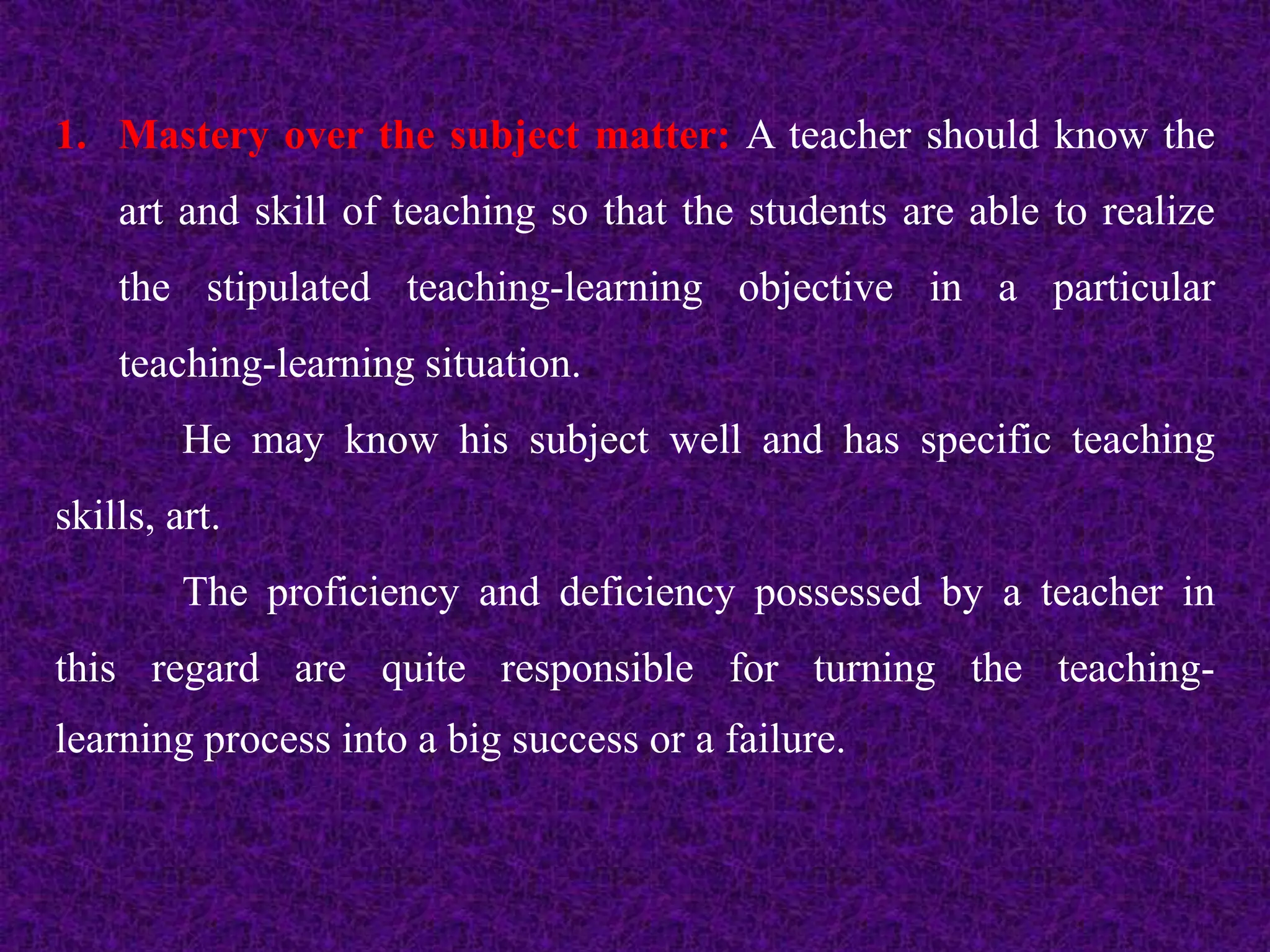 1. Mastery over the subject matter: A teacher should know the
art and skill of teaching so that the students are able to realize
the stipulated teaching-learning objective in a particular
teaching-learning situation.
He may know his subject well and has specific teaching
skills, art.
The proficiency and deficiency possessed by a teacher in
this regard are quite responsible for turning the teaching-
learning process into a big success or a failure.
 