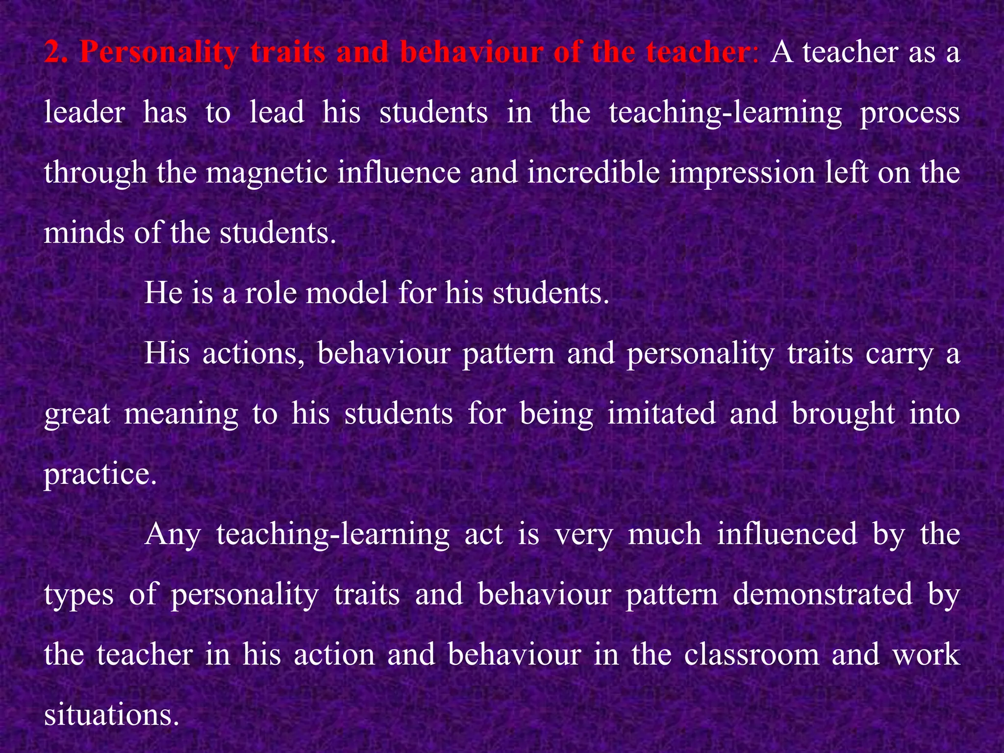 2. Personality traits and behaviour of the teacher: A teacher as a
leader has to lead his students in the teaching-learning process
through the magnetic influence and incredible impression left on the
minds of the students.
He is a role model for his students.
His actions, behaviour pattern and personality traits carry a
great meaning to his students for being imitated and brought into
practice.
Any teaching-learning act is very much influenced by the
types of personality traits and behaviour pattern demonstrated by
the teacher in his action and behaviour in the classroom and work
situations.
 
