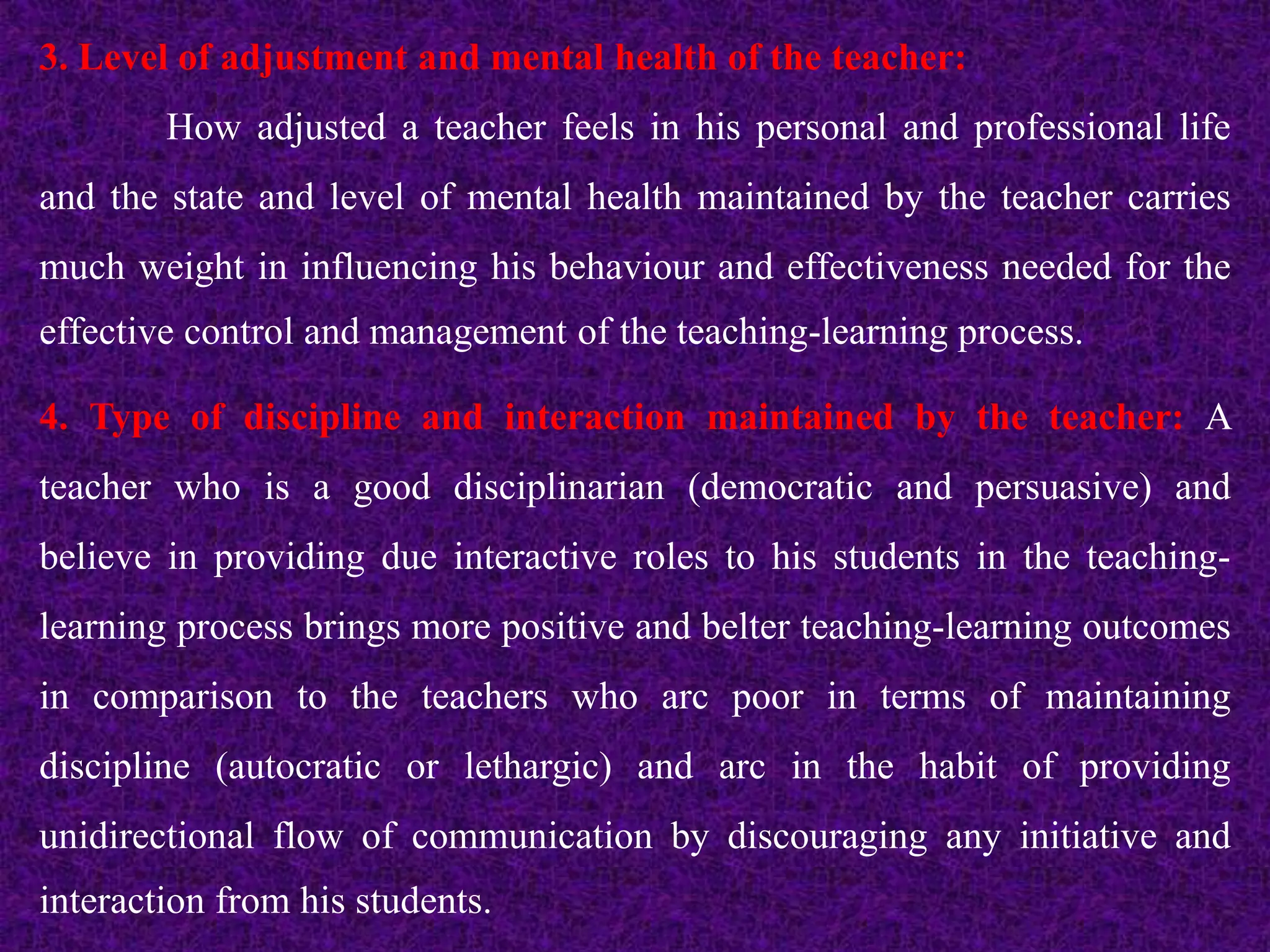 3. Level of adjustment and mental health of the teacher:
How adjusted a teacher feels in his personal and professional life
and the state and level of mental health maintained by the teacher carries
much weight in influencing his behaviour and effectiveness needed for the
effective control and management of the teaching-learning process.
4. Type of discipline and interaction maintained by the teacher: A
teacher who is a good disciplinarian (democratic and persuasive) and
believe in providing due interactive roles to his students in the teaching-
learning process brings more positive and belter teaching-learning outcomes
in comparison to the teachers who arc poor in terms of maintaining
discipline (autocratic or lethargic) and arc in the habit of providing
unidirectional flow of communication by discouraging any initiative and
interaction from his students.
 