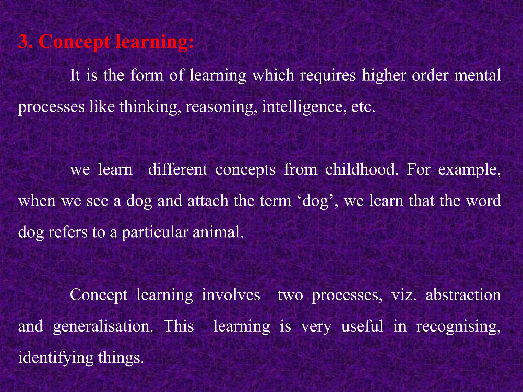 3. Concept learning:
It is the form of learning which requires higher order mental
processes like thinking, reasoning, intelligence, etc.
we learn different concepts from childhood. For example,
when we see a dog and attach the term ‘dog’, we learn that the word
dog refers to a particular animal.
Concept learning involves two processes, viz. abstraction
and generalisation. This learning is very useful in recognising,
identifying things.
 