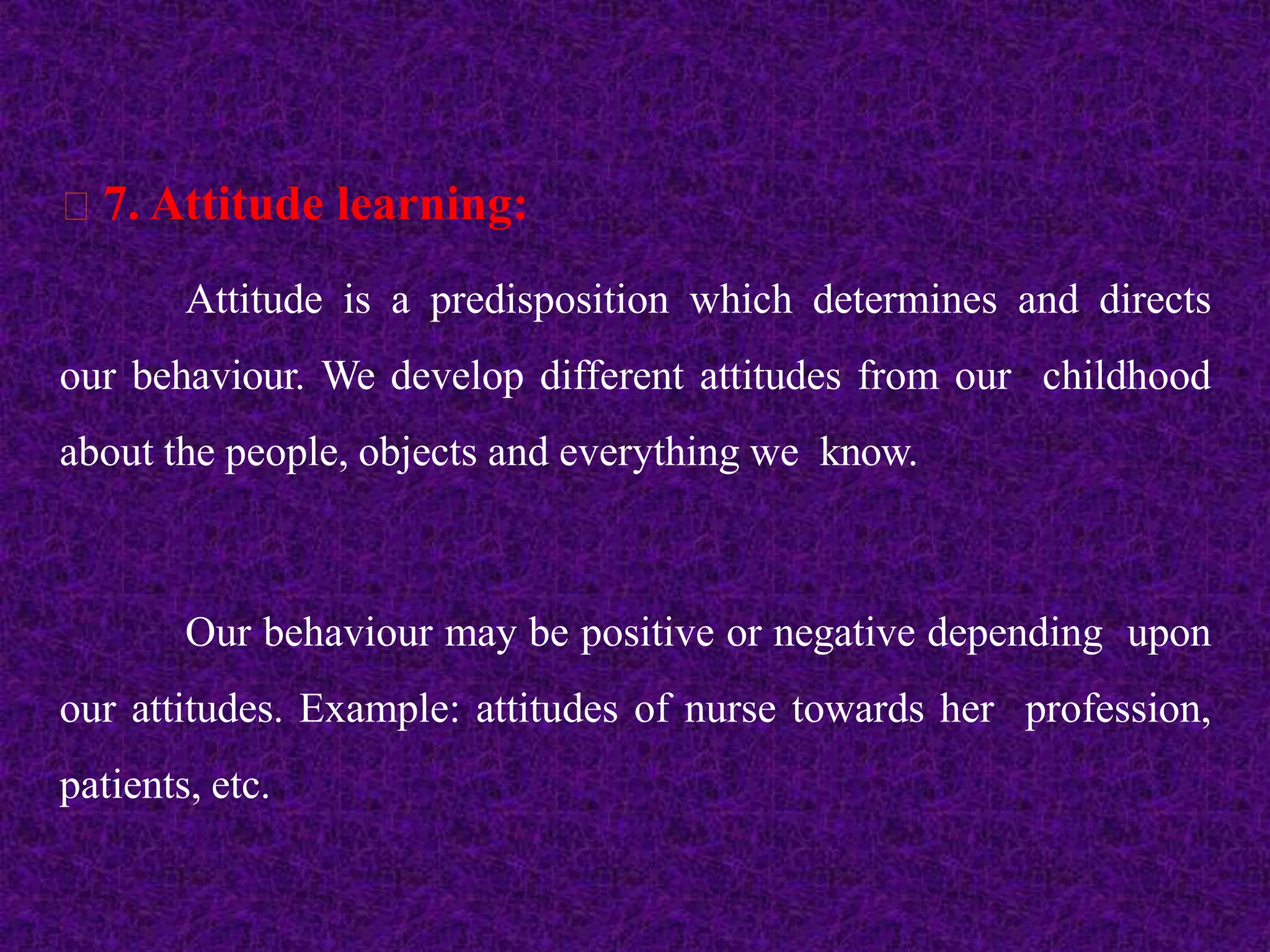 7. Attitude learning:
Attitude is a predisposition which determines and directs
our behaviour. We develop different attitudes from our childhood
about the people, objects and everything we know.
Our behaviour may be positive or negative depending upon
our attitudes. Example: attitudes of nurse towards her profession,
patients, etc.
 