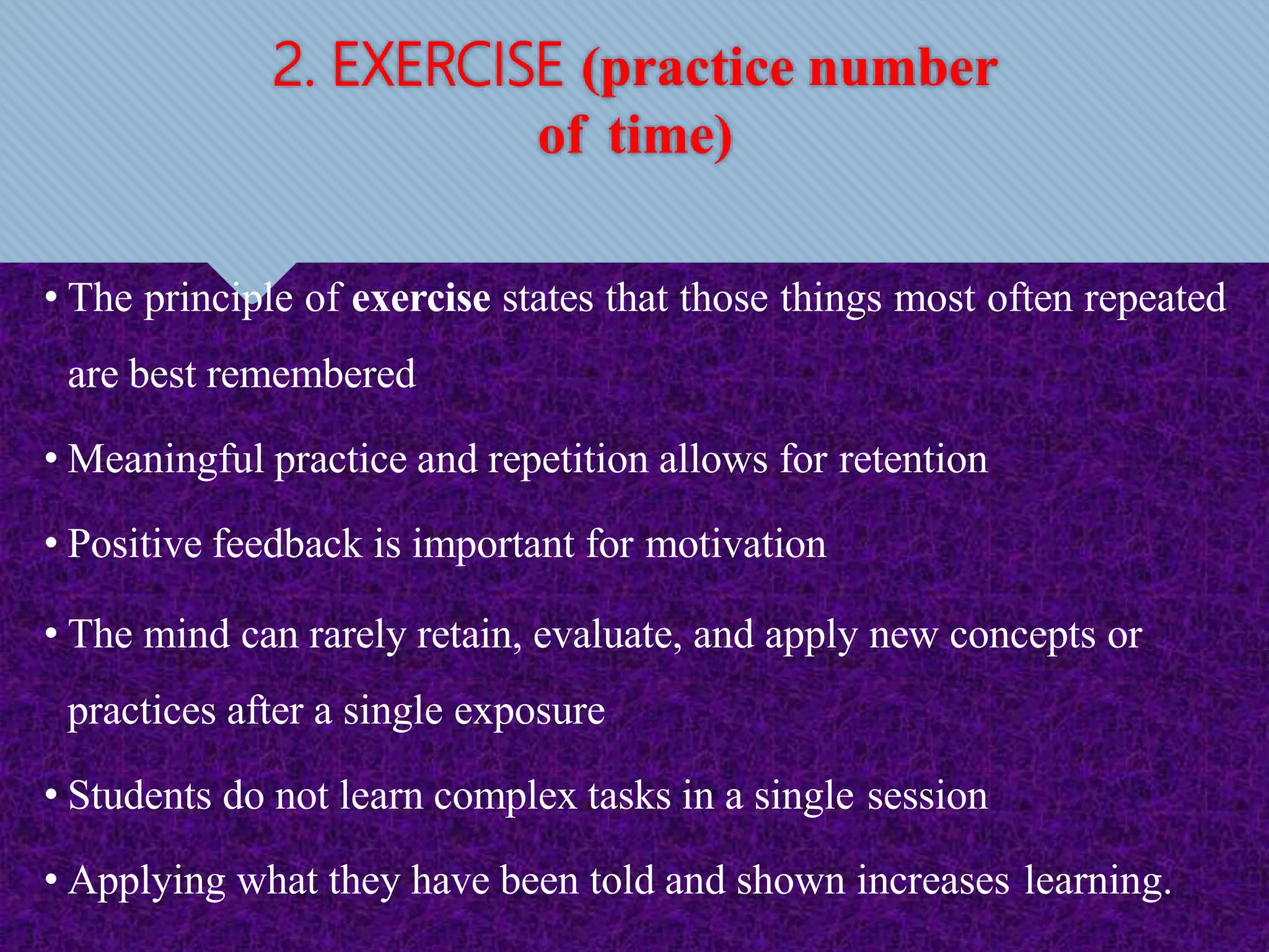 2. EXERCISE (practice number
of time)
• The principle of exercise states that those things most often repeated
are best remembered
• Meaningful practice and repetition allows for retention
• Positive feedback is important for motivation
• The mind can rarely retain, evaluate, and apply new concepts or
practices after a single exposure
• Students do not learn complex tasks in a single session
• Applying what they have been told and shown increases learning.
 