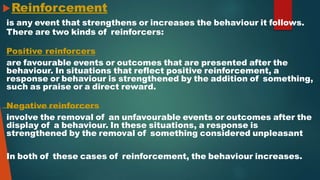 Reinforcement
is any event that strengthens or increases the behaviour it follows.
There are two kinds of reinforcers:
Positive reinforcers
are favourable events or outcomes that are presented after the
behaviour. In situations that reflect positive reinforcement, a
response or behaviour is strengthened by the addition of something,
such as praise or a direct reward.
Negative reinforcers
involve the removal of an unfavourable events or outcomes after the
display of a behaviour. In these situations, a response is
strengthened by the removal of something considered unpleasant
In both of these cases of reinforcement, the behaviour increases.
 