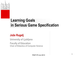 Learning Goals
in Serious Game Specification
Jože Rugelj
University of Ljubljana
Faculty of Education
Chair of Didactics of Computer Science
PSST IP Linz 2013
1
 