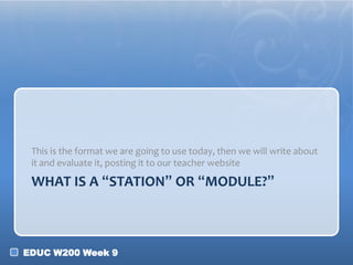 This is the format we are going to use today, then we will write about
it and evaluate it, posting it to our teacher website

WHAT IS A “STATION” OR “MODULE?”

EDUC W200 Week 9

 