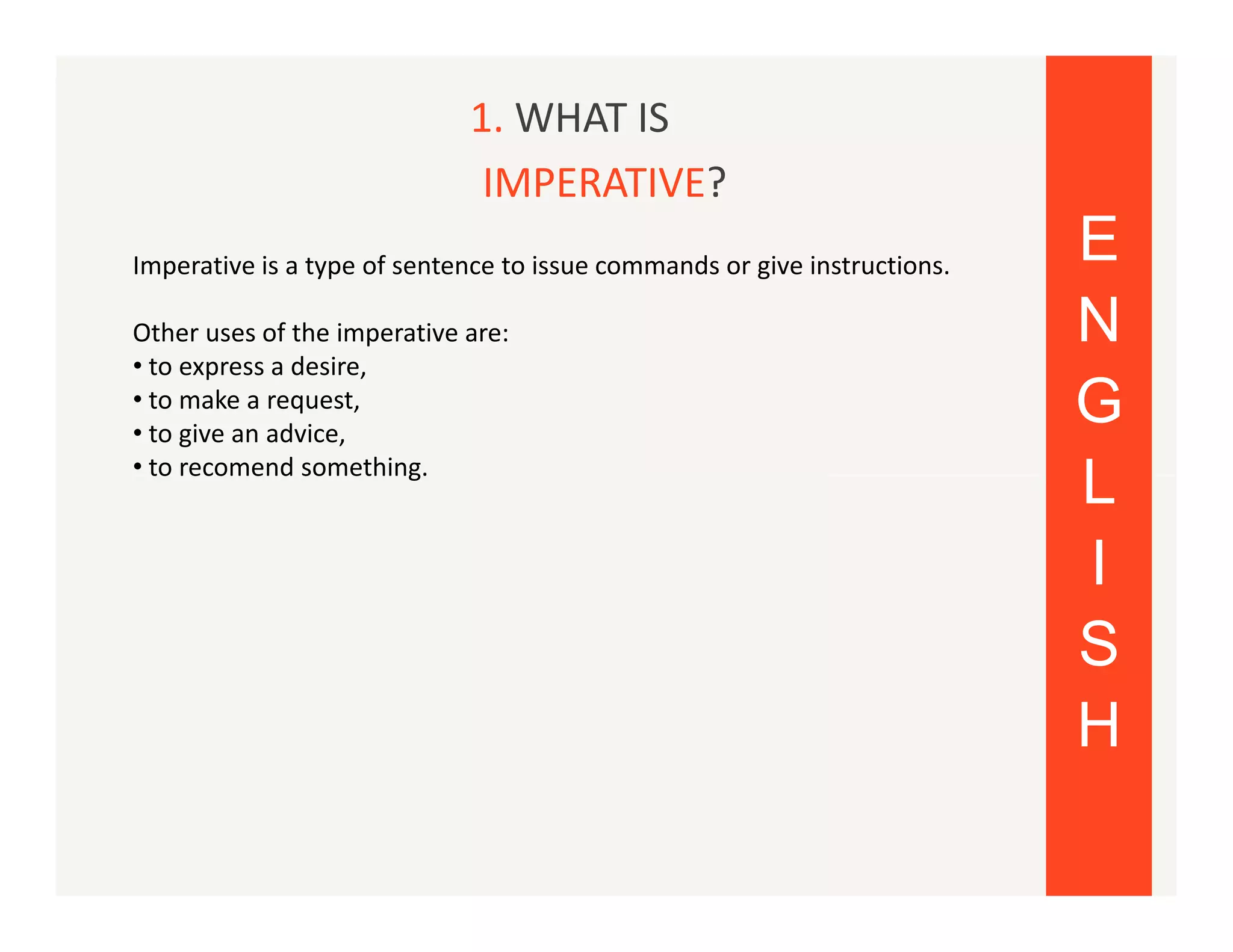 1. WHAT IS
IMPERATIVE?
Imperative is a type of sentence to issue commands or give instructions.
Other uses of the imperative are:
• to express a desire,
• to make a request,
• to give an advice,
• to recomend something.

E
N
G
L
I
S
H

 