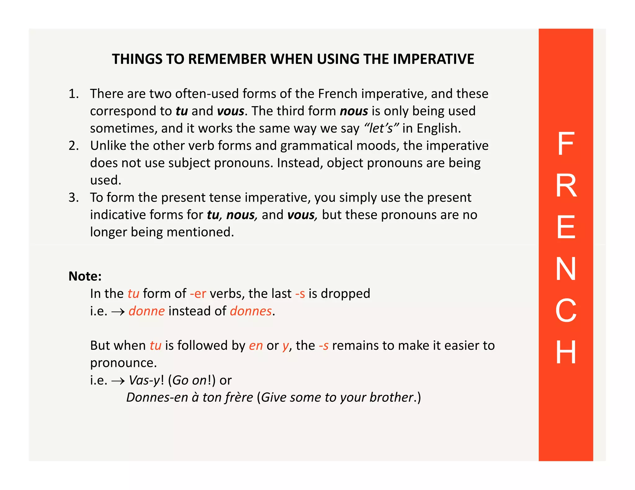 THINGS TO REMEMBER WHEN USING THE IMPERATIVE
1. There are two often-used forms of the French imperative, and these
correspond to tu and vous. The third form nous is only being used
sometimes, and it works the same way we say “let’s” in English.
2. Unlike the other verb forms and grammatical moods, the imperative
does not use subject pronouns. Instead, object pronouns are being
used.
3. To form the present tense imperative, you simply use the present
indicative forms for tu, nous, and vous, but these pronouns are no
longer being mentioned.
Note:
In the tu form of -er verbs, the last -s is dropped
i.e.  donne instead of donnes.
But when tu is followed by en or y, the -s remains to make it easier to
pronounce.
i.e.  Vas-y! (Go on!) or
Donnes-en à ton frère (Give some to your brother.)

F
R
E
N
C
H

 