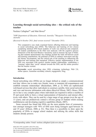 Learning through social networking sites – the critical role of the
teacher
Noelene Callaghana
* and Matt Bowerb
a
NSW Department of Education, Glenwood, Australia; b
Macquarie University, Ryde,
Australia
(Received 6 October 2011; ﬁnal version received 7 December 2011)
This comparative case study examined factors affecting behaviour and learning
in social networking sites (SNS). The behaviour and learning of two classes
completing identical SNS based modules of work was observed and compared.
All student contributions to the SNS were analysed, with the cognitive process
dimension of the Revised Bloom’s Taxonomy used to measure the type of think-
ing that students demonstrated. Key ﬁndings include the trade off between social
and learning contributions, the potential of SNSs to enhance motivation and dig-
ital literacy development, and the critical role of the teaching in inﬂuencing the
behaviour and learning that transpired. Effective teacher implementation in the
SNS was associated with positive teacher–student relationships, establishing a
‘learning’ rather than ‘social’ attitude towards the SNS, and the online presence
that the teacher exerted.
Keywords: social networking sites; SNS; e-learning; technology; Web 2.0;
online spaces; Australian secondary schools; engagement; Ning
Introduction
Social networking sites (SNSs) are no longer deﬁned as simply a communicational
tool that ‘allows one to make new friends, renew or maintain old acquaintances and
establish romantic relationships’ (Beckenham, 2008, p. 2). SNSs are sophisticated
web-based services that allow individuals to construct a proﬁle, form social networks,
and view and traverse information with others (Boyd & Ellison, 2007). Hence, SNSs
are in fact a very complex place where individuals are required to utilize a number of
IT and social skills to form a virtual representation of themselves and interact effec-
tively with others. They can be used by a large range of age groups (over the age of
13 years), and can productively connect a diverse group of students whilst creating
multiliteracies and developing cognitive capabilities (Healy, 2007).
Some research has found that SNSs are the most popular form of communica-
tion amongst teenagers with ‘95% of SNS users being teenagers aged between 16
and 19 years’ (Ellison, 2008, p. 81). Thus there is a possibility to draw upon the
popularity of SNSs to engage school students and utilising the online skills that
students already possess.
*Corresponding author. Email: noelene.callaghan1@det.nsw.edu.au
Educational Media International
Vol. 49, No. 1, March 2012, 1–17
ISSN 0952-3987 print/ISSN 1469-5790 online
Ó 2012 International Council for Educational Media
http://dx.doi.org/10.1080/09523987.2012.662621
http://www.tandfonline.com
 