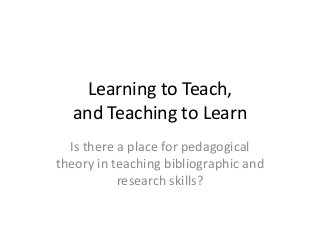 Learning to Teach,
and Teaching to Learn
Is there a place for pedagogical
theory in teaching bibliographic and
research skills?
 