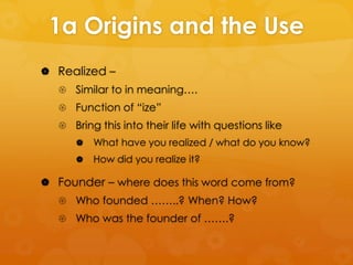 1a Origins and the Use
 Realized –
 Similar to in meaning….
 Function of “ize”
 Bring this into their life with questions like


What have you realized / what do you know?



How did you realize it?

 Founder – where does this word come from?
 Who founded ……..? When? How?

 Who was the founder of …….?

 