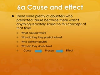 6a Cause and effect
 There were plenty of doubters who

predicted failure because there wasn't
anything remotely similar to this concept at
that time


What caused what?



Why did they they predict failure?



Who did they doubt?



Why did they doubt him?



Cause

Process

Effect

 