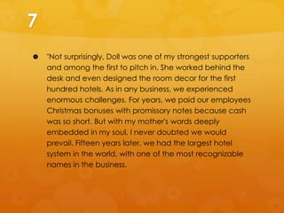 7


"Not surprisingly, Doll was one of my strongest supporters
and among the first to pitch in. She worked behind the
desk and even designed the room decor for the first
hundred hotels. As in any business, we experienced
enormous challenges. For years, we paid our employees
Christmas bonuses with promissory notes because cash
was so short. But with my mother's words deeply
embedded in my soul, I never doubted we would
prevail. Fifteen years later, we had the largest hotel
system in the world, with one of the most recognizable
names in the business.

 