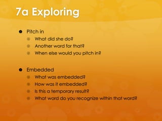 7a Exploring
 Pitch in


What did she do?



Another word for that?



When else would you pitch in?

 Embedded


What was embedded?



How was it embedded?



Is this a temporary result?



What word do you recognize within that word?

 