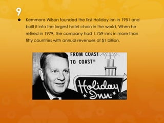 9


Kemmons Wilson founded the first Holiday Inn in 1951 and
built it into the largest hotel chain in the world. When he
retired in 1979, the company had 1,759 inns in more than
fifty countries with annual revenues of $1 billion.

 