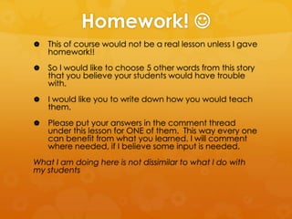 Homework! 


This of course would not be a real lesson unless I gave
homework!!



So I would like to choose 5 other words from this story
that you believe your students would have trouble
with.



I would like you to write down how you would teach
them.



Please put your answers in the comment thread
under this lesson for ONE of them. This way every one
can benefit from what you learned. I will comment
where needed, if I believe some input is needed.

What I am doing here is not dissimilar to what I do with
my students

 