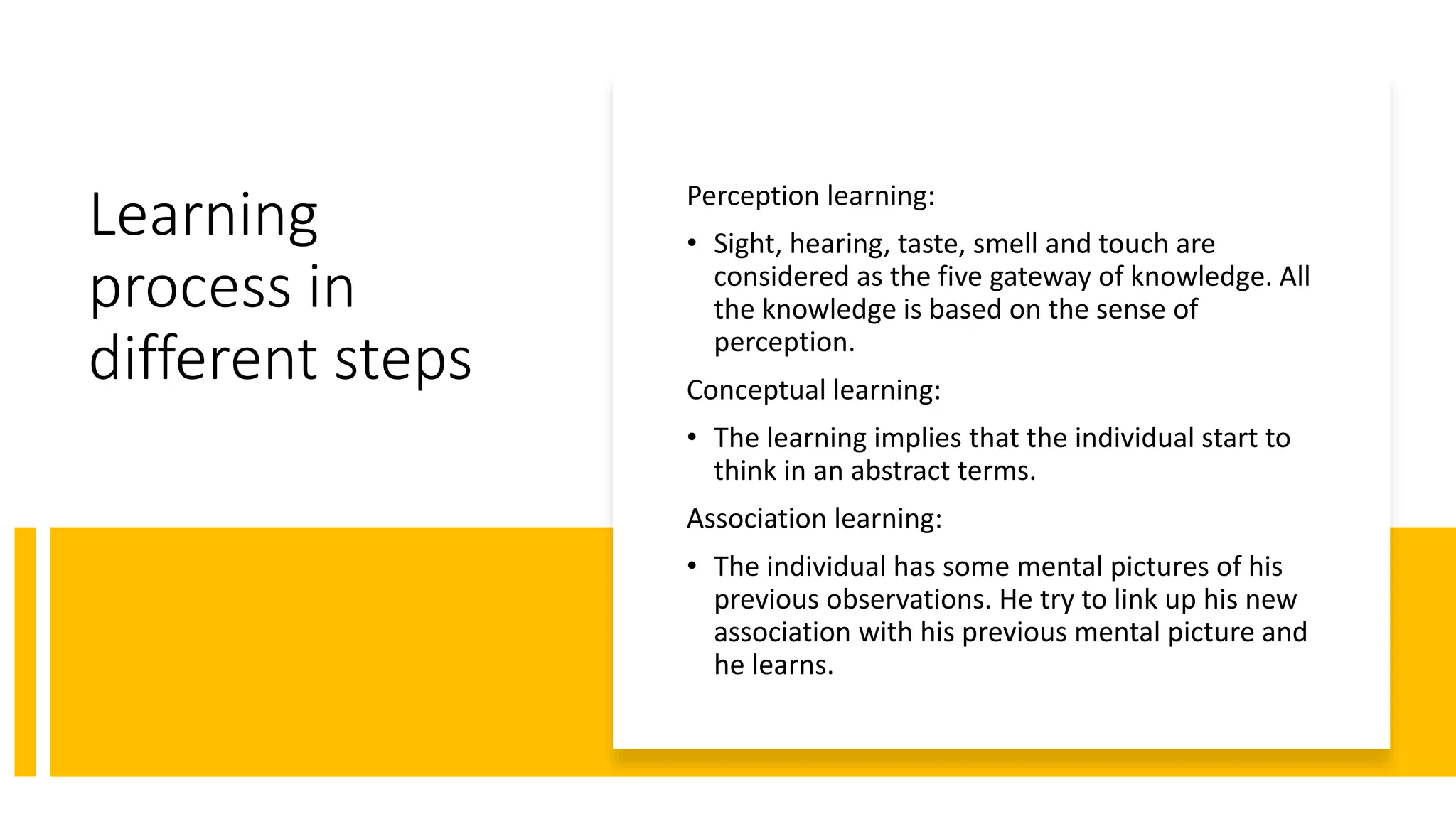 Learning
process in
different steps
Perception learning:
• Sight, hearing, taste, smell and touch are
considered as the five gateway of knowledge. All
the knowledge is based on the sense of
perception.
Conceptual learning:
• The learning implies that the individual start to
think in an abstract terms.
Association learning:
• The individual has some mental pictures of his
previous observations. He try to link up his new
association with his previous mental picture and
he learns.
 