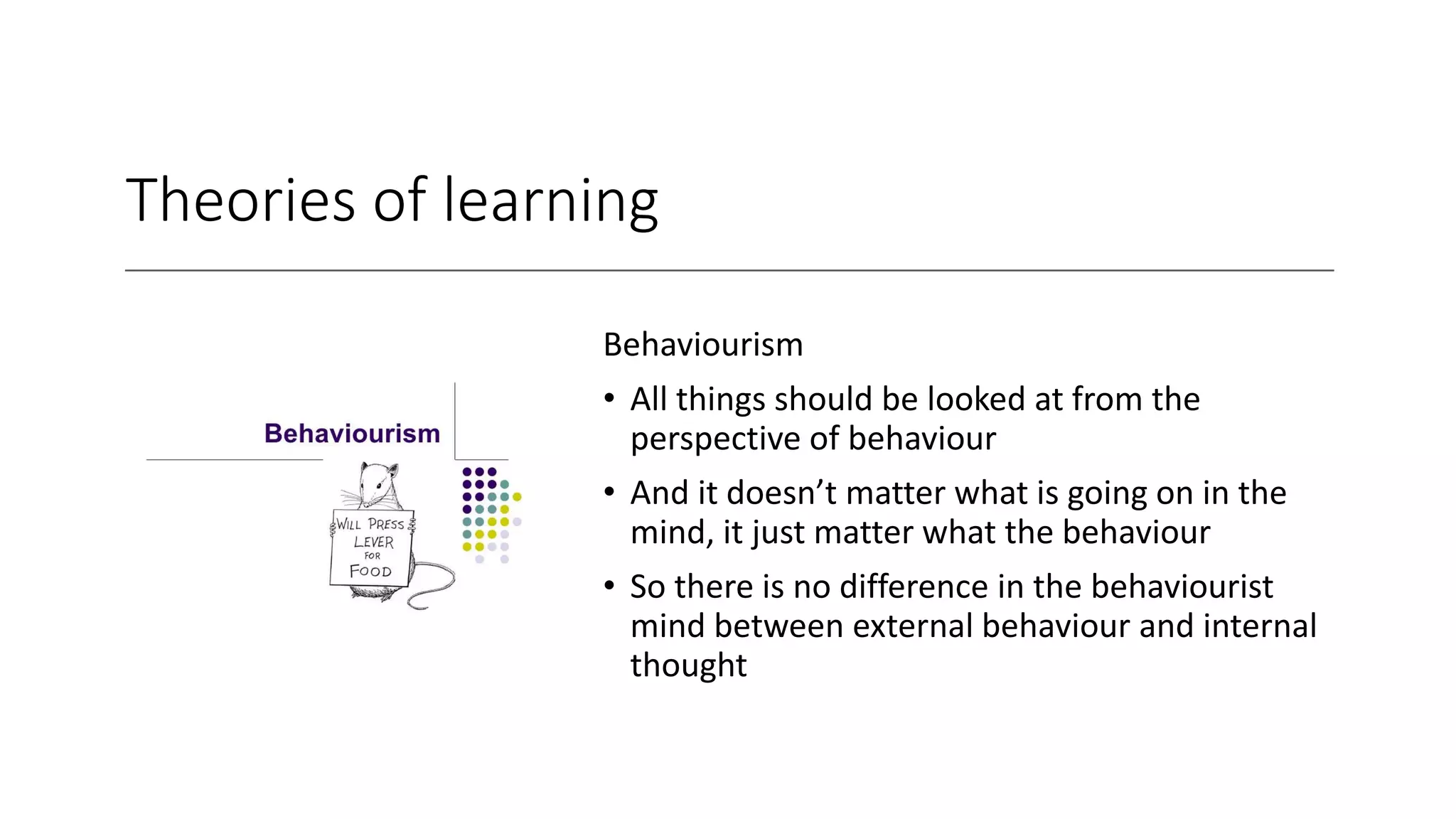 Theories of learning
Behaviourism
• All things should be looked at from the
perspective of behaviour
• And it doesn’t matter what is going on in the
mind, it just matter what the behaviour
• So there is no difference in the behaviourist
mind between external behaviour and internal
thought
 