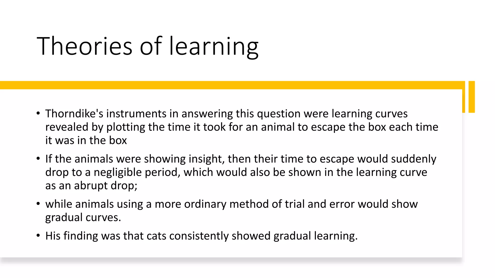 Theories of learning
• Thorndike's instruments in answering this question were learning curves
revealed by plotting the time it took for an animal to escape the box each time
it was in the box
• If the animals were showing insight, then their time to escape would suddenly
drop to a negligible period, which would also be shown in the learning curve
as an abrupt drop;
• while animals using a more ordinary method of trial and error would show
gradual curves.
• His finding was that cats consistently showed gradual learning.
 