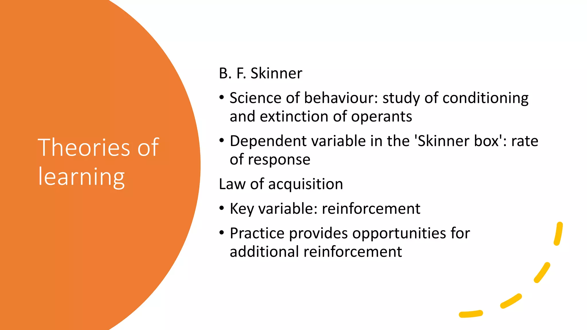 Theories of
learning
B. F. Skinner
• Science of behaviour: study of conditioning
and extinction of operants
• Dependent variable in the 'Skinner box': rate
of response
Law of acquisition
• Key variable: reinforcement
• Practice provides opportunities for
additional reinforcement
 