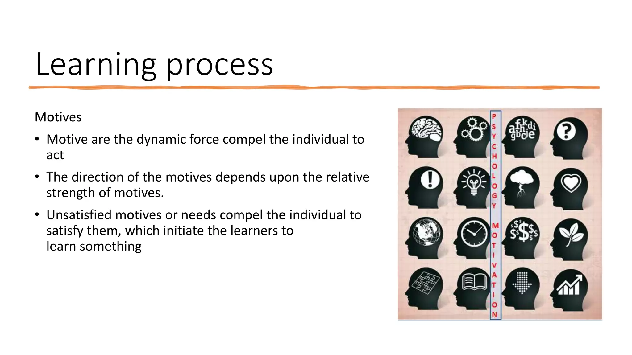 Learning process
Motives
• Motive are the dynamic force compel the individual to
act
• The direction of the motives depends upon the relative
strength of motives.
• Unsatisfied motives or needs compel the individual to
satisfy them, which initiate the learners to
learn something
 