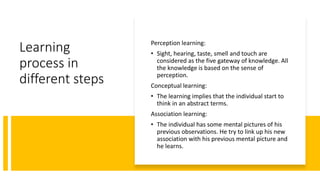 Learning
process in
different steps
Perception learning:
• Sight, hearing, taste, smell and touch are
considered as the five gateway of knowledge. All
the knowledge is based on the sense of
perception.
Conceptual learning:
• The learning implies that the individual start to
think in an abstract terms.
Association learning:
• The individual has some mental pictures of his
previous observations. He try to link up his new
association with his previous mental picture and
he learns.
 