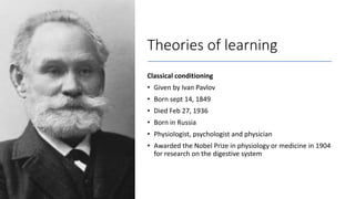 Theories of learning
Classical conditioning
• Given by Ivan Pavlov
• Born sept 14, 1849
• Died Feb 27, 1936
• Born in Russia
• Physiologist, psychologist and physician
• Awarded the Nobel Prize in physiology or medicine in 1904
for research on the digestive system
 