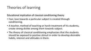 Theories of learning
Educational implication of classical conditioning theory
• Fear, love towards a particular subject is created through
conditioning.
• A teacher, method of teaching or harsh treatment of his students,
create strong dislike among them towards subject.
• The theory of classical conditioning emphasizes that the students
should be exposed to positive stimuli in order to develop desirable
habits, interest and attitudes in them.
 