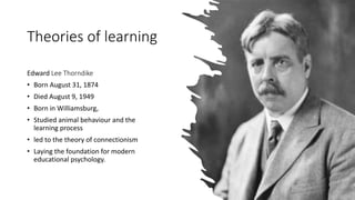 Theories of learning
Edward Lee Thorndike
• Born August 31, 1874
• Died August 9, 1949
• Born in Williamsburg,
• Studied animal behaviour and the
learning process
• led to the theory of connectionism
• Laying the foundation for modern
educational psychology.
 