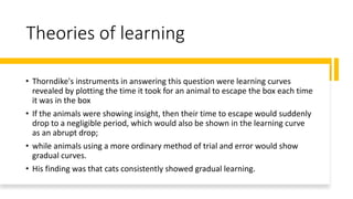 Theories of learning
• Thorndike's instruments in answering this question were learning curves
revealed by plotting the time it took for an animal to escape the box each time
it was in the box
• If the animals were showing insight, then their time to escape would suddenly
drop to a negligible period, which would also be shown in the learning curve
as an abrupt drop;
• while animals using a more ordinary method of trial and error would show
gradual curves.
• His finding was that cats consistently showed gradual learning.
 