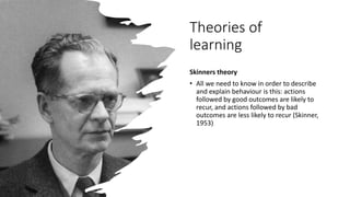 Theories of
learning
Skinners theory
• All we need to know in order to describe
and explain behaviour is this: actions
followed by good outcomes are likely to
recur, and actions followed by bad
outcomes are less likely to recur (Skinner,
1953)
 