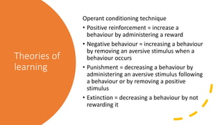 Theories of
learning
Operant conditioning technique
• Positive reinforcement = increase a
behaviour by administering a reward
• Negative behaviour = increasing a behaviour
by removing an aversive stimulus when a
behaviour occurs
• Punishment = decreasing a behaviour by
administering an aversive stimulus following
a behaviour or by removing a positive
stimulus
• Extinction = decreasing a behaviour by not
rewarding it
 