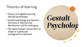Theories of learning
• Theory of insightful learning
(Gestalt psychology)
• Gestalt psychology was found in
Germany in 1912 by max
Wertheimer and his colleagues.
• The word 'Gestalt' means form or
shape or a particular
arrangement of element.
 