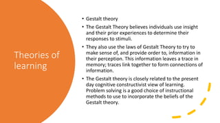 Theories of
learning
• Gestalt theory
• The Gestalt Theory believes individuals use insight
and their prior experiences to determine their
responses to stimuli.
• They also use the laws of Gestalt Theory to try to
make sense of, and provide order to, information in
their perception. This information leaves a trace in
memory; traces link together to form connections of
information.
• The Gestalt theory is closely related to the present
day cognitive constructivist view of learning.
Problem solving is a good choice of instructional
methods to use to incorporate the beliefs of the
Gestalt theory.
 