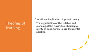 Theories of
learning
Educational implication of gestalt theory
• The organization of the syllabus and
planning of the curriculum should give
plenty of opportunity to use the mental
abilities.
 
