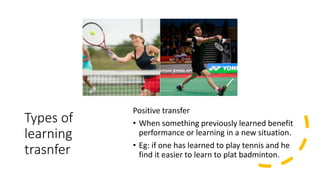 Types of
learning
trasnfer
Positive transfer
• When something previously learned benefit
performance or learning in a new situation.
• Eg: if one has learned to play tennis and he
find it easier to learn to plat badminton.
 
