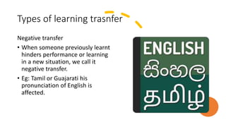 Types of learning trasnfer
Negative transfer
• When someone previously learnt
hinders performance or learning
in a new situation, we call it
negative transfer.
• Eg: Tamil or Guajarati his
pronunciation of English is
affected.
 