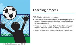 Learning process
A block to the attainment of the goal:
• If the individual faces no difficulty in attending the goal, he
will not change his present behaviour, this means there is
no necessity to learn.
• If block or barrier obstruct the individual to reach a goal
then the individual will try to change his behaviour.
• Means something to change his behaviour to reach goal.
 