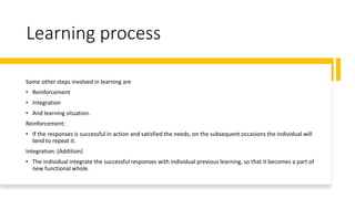 Learning process
Some other steps involved in learning are
• Reinforcement
• Integration
• And learning situation.
Reinforcement:
• If the responses is successful in action and satisfied the needs, on the subsequent occasions the individual will
tend to repeat it.
Integration: (Addition)
• The individual integrate the successful responses with individual previous learning, so that it becomes a part of
new functional whole.
 