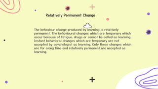 Relatively Permanent Change
The behaviour change produced by learning is relatively
permanent. The behavioural changes which are temporary which
occur because of fatigue, drugs or cannot be called as learning.
Instant behavioral changes which are temporary are not
accepted by psychologist as learning. Only these changes which
are for along time and relatively permanent are accepted as
learning.
 