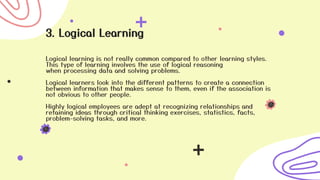 3. Logical Learning
Logical learning is not really common compared to other learning styles.
This type of learning involves the use of logical reasoning
when processing data and solving problems.
Logical learners look into the different patterns to create a connection
between information that makes sense to them, even if the association is
not obvious to other people.
Highly logical employees are adept at recognizing relationships and
retaining ideas through critical thinking exercises, statistics, facts,
problem-solving tasks, and more.
 